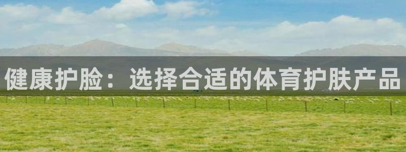 沐鸣2体育凯捷登陆：健康护脸：选择合适的体育护肤产品