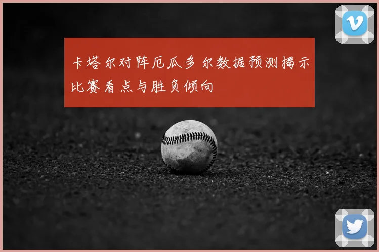 卡塔尔对阵厄瓜多尔数据预测揭示比赛看点与胜负倾向