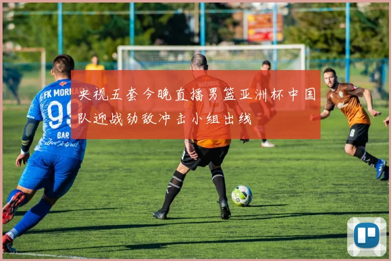 央视五套今晚直播男篮亚洲杯中国队迎战劲敌冲击小组出线