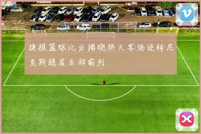 捷报篮球比分揭晓热火客场逆转尼克斯稳居东部前列