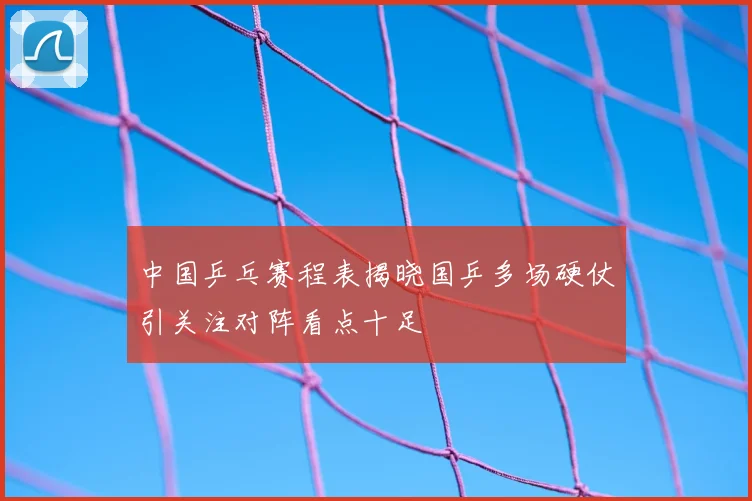 中国乒乓赛程表揭晓国乒多场硬仗引关注对阵看点十足