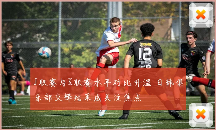 J联赛与K联赛水平对比升温 日韩俱乐部交锋结果成关注焦点