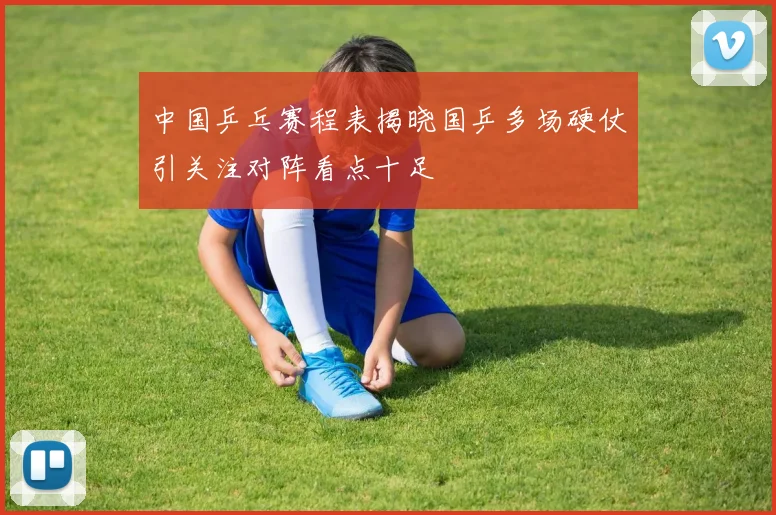 中国乒乓赛程表揭晓国乒多场硬仗引关注对阵看点十足