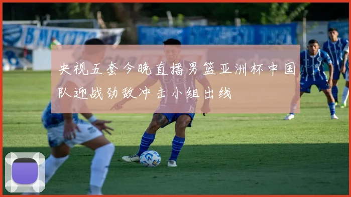 央视五套今晚直播男篮亚洲杯中国队迎战劲敌冲击小组出线