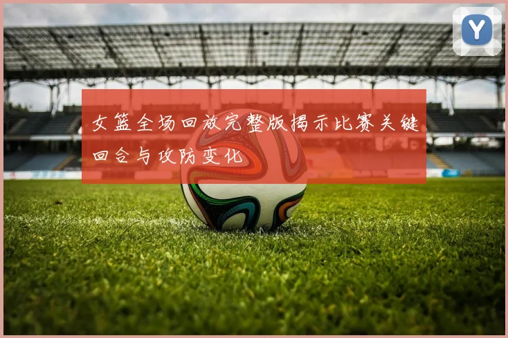 女篮全场回放完整版揭示比赛关键回合与攻防变化