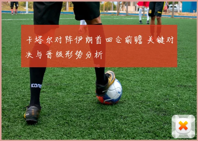 卡塔尔对阵伊朗首回合前瞻 关键对决与晋级形势分析