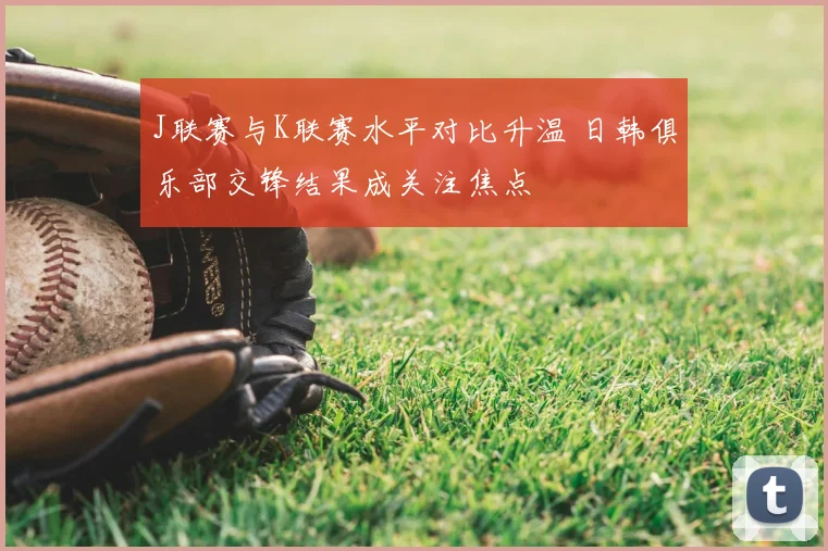 J联赛与K联赛水平对比升温 日韩俱乐部交锋结果成关注焦点