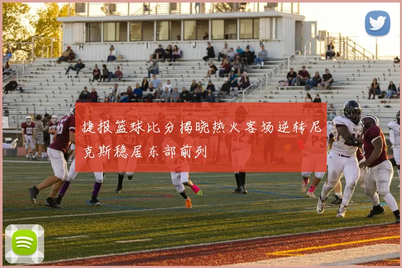 捷报篮球比分揭晓热火客场逆转尼克斯稳居东部前列